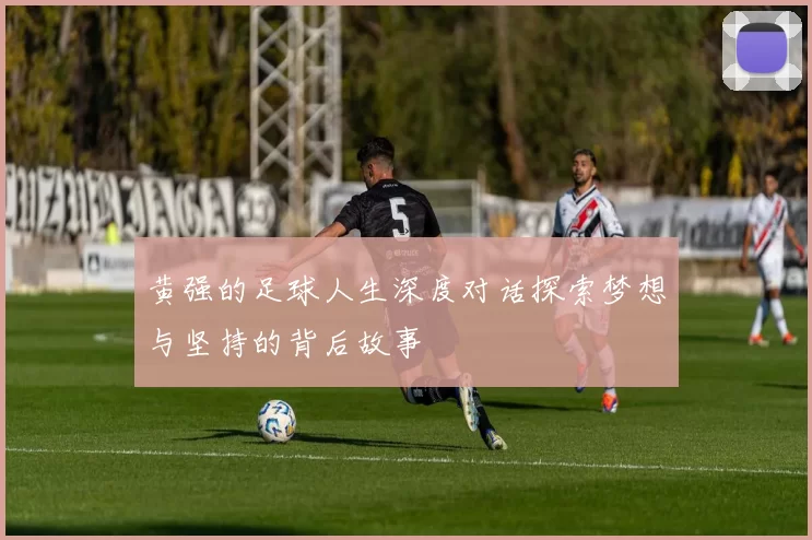 黄强的足球人生深度对话探索梦想与坚持的背后故事