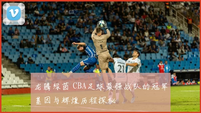 龙腾绿茵 CBA足球最强战队的冠军基因与辉煌历程探秘
