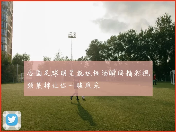 各国足球明星抵达机场瞬间精彩视频集锦让你一睹风采