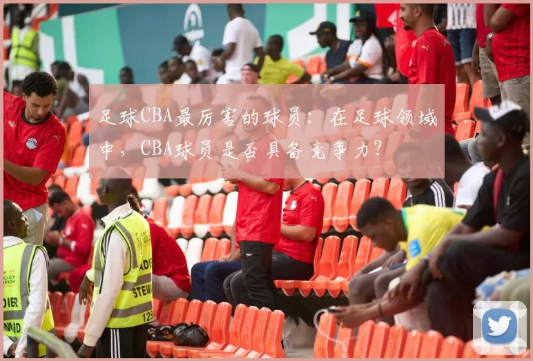 足球CBA最厉害的球员：在足球领域中，CBA球员是否具备竞争力？