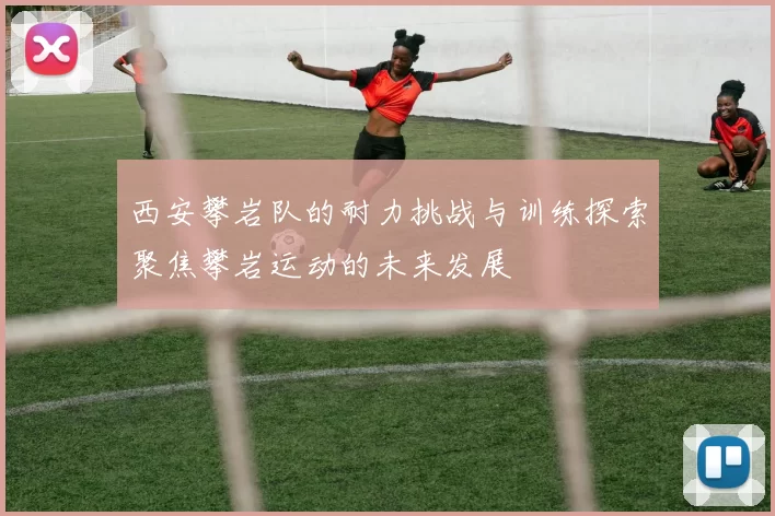 西安攀岩队的耐力挑战与训练探索聚焦攀岩运动的未来发展