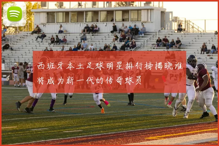 西班牙本土足球明星排行榜揭晓谁将成为新一代的传奇球员