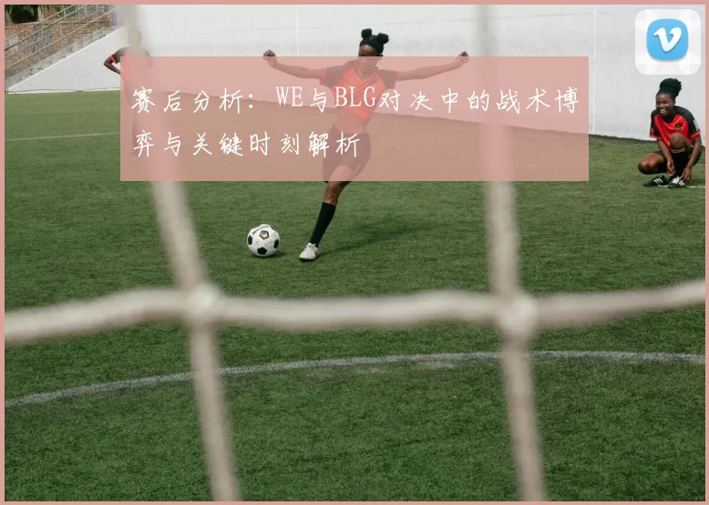 赛后分析：WE与BLG对决中的战术博弈与关键时刻解析