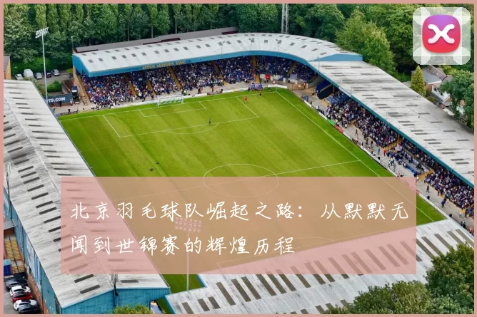 北京羽毛球队崛起之路：从默默无闻到世锦赛的辉煌历程
