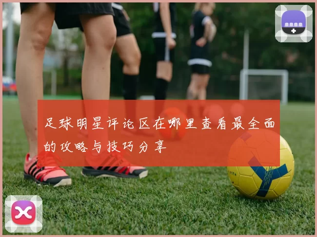足球明星评论区在哪里查看最全面的攻略与技巧分享