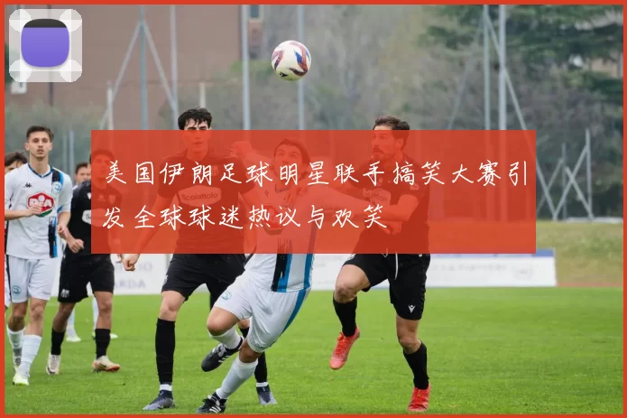 美国伊朗足球明星联手搞笑大赛引发全球球迷热议与欢笑