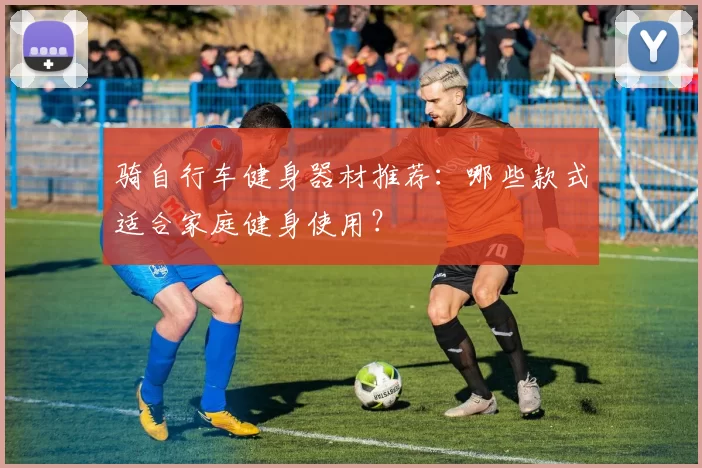 骑自行车健身器材推荐：哪些款式适合家庭健身使用？
