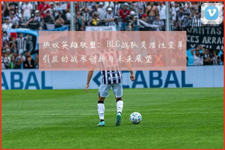 热议英雄联盟：BLG战队灵活性变革引发的战术创新与未来展望
