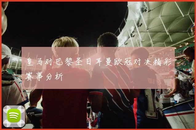 皇马对巴黎圣日耳曼欧冠对决精彩赛事分析