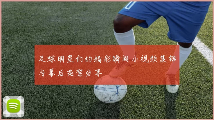 足球明星们的精彩瞬间小视频集锦与幕后花絮分享