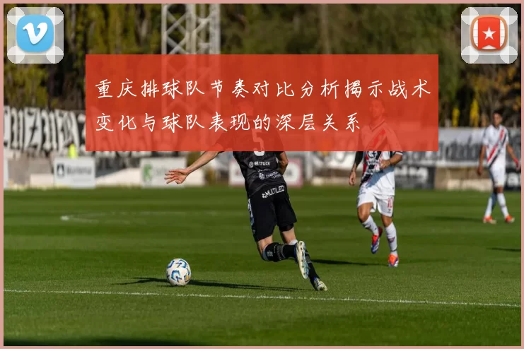 重庆排球队节奏对比分析揭示战术变化与球队表现的深层关系