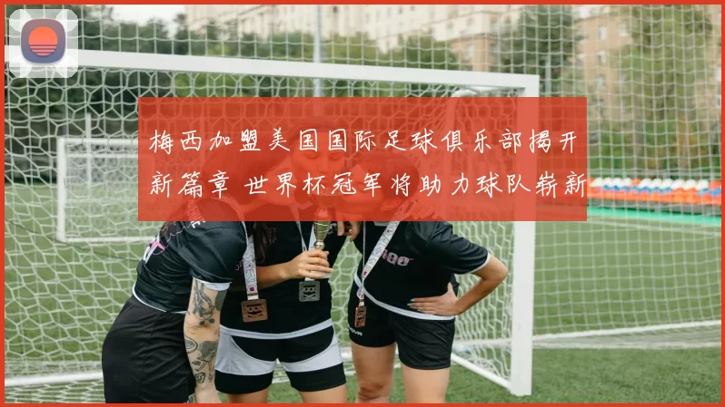 梅西加盟美国国际足球俱乐部揭开新篇章 世界杯冠军将助力球队崭新征程