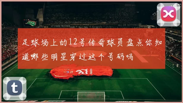 足球场上的12号传奇球员盘点你知道哪些明星穿过这个号码吗