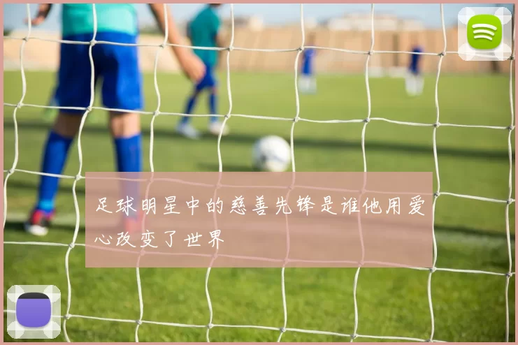 足球明星中的慈善先锋是谁他用爱心改变了世界
