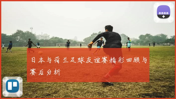 日本与荷兰足球友谊赛精彩回顾与赛后分析