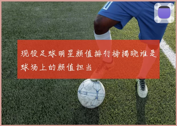 现役足球明星颜值排行榜揭晓谁是球场上的颜值担当