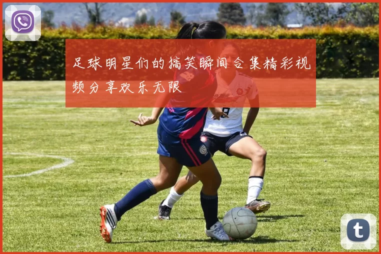 足球明星们的搞笑瞬间合集精彩视频分享欢乐无限