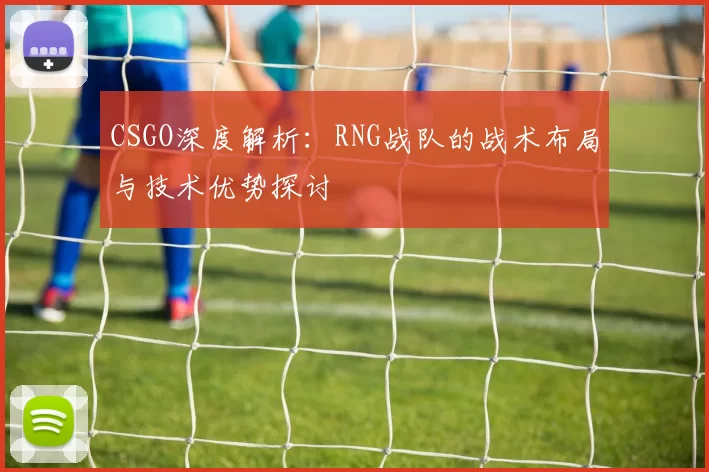 CSGO深度解析：RNG战队的战术布局与技术优势探讨
