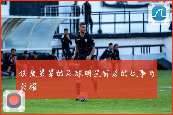 伤痕累累的足球明星背后的故事与荣耀